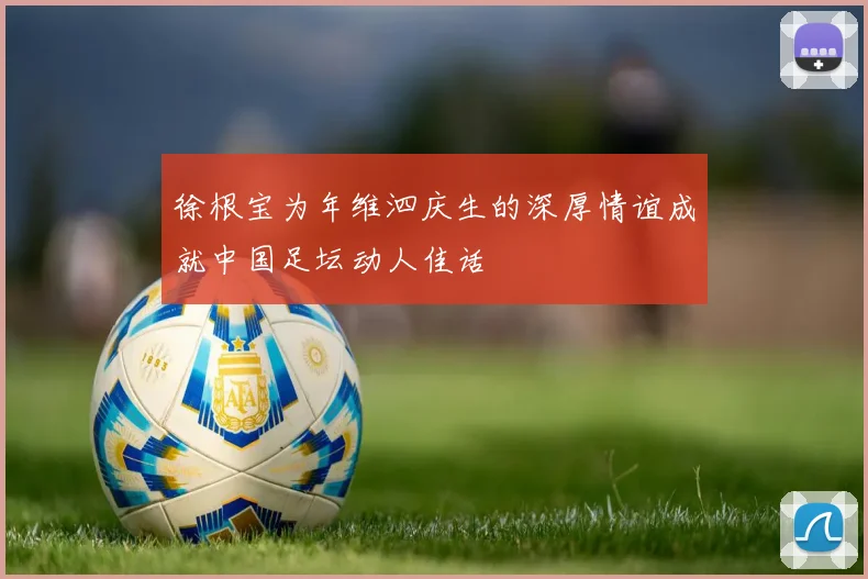 徐根宝为年维泗庆生的深厚情谊成就中国足坛动人佳话