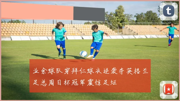 业余球队穿拜仁球衣逆袭夺英格兰足总周日杯冠军震惊足坛