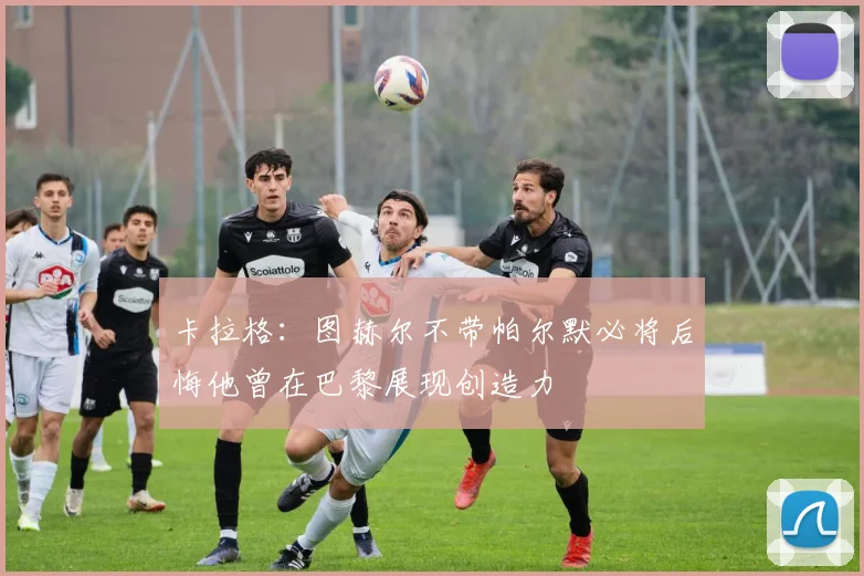 卡拉格：图赫尔不带帕尔默必将后悔他曾在巴黎展现创造力