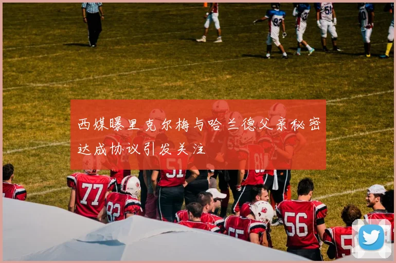 西媒曝里克尔梅与哈兰德父亲秘密达成协议引发关注