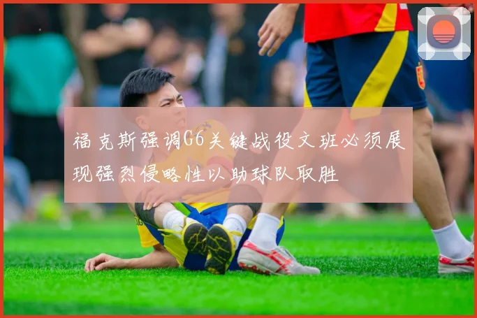 福克斯强调G6关键战役文班必须展现强烈侵略性以助球队取胜